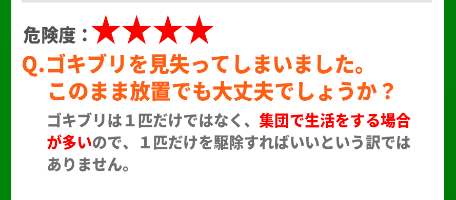 Q.ゴキブリを見失ってしまいましたが放置しても平気でしょうか？A.ゴキブリは1匹だけではなく集団で生活する場合が多いので、1匹を退治すればいいという訳ではないので注意が必要です。